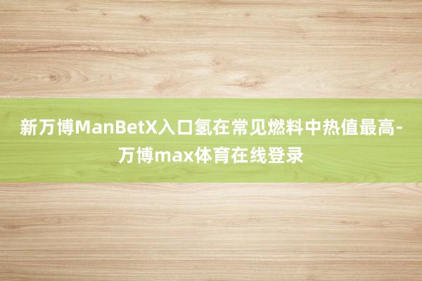 新万博ManBetX入口氢在常见燃料中热值最高-万博max体育在线登录