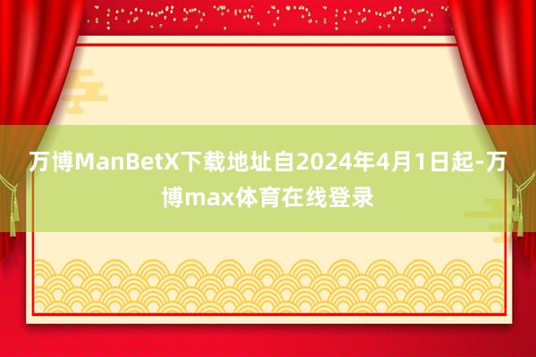 万博ManBetX下载地址自2024年4月1日起-万博max体育在线登录