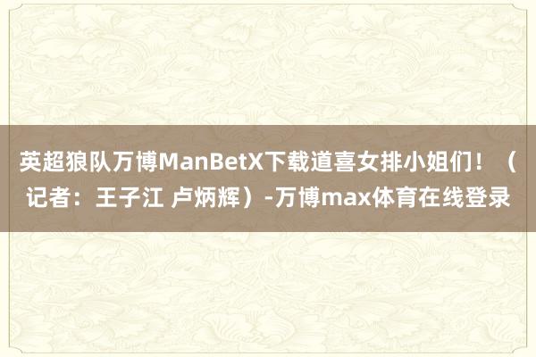 英超狼队万博ManBetX下载道喜女排小姐们！（记者：王子江 卢炳辉）-万博max体育在线登录