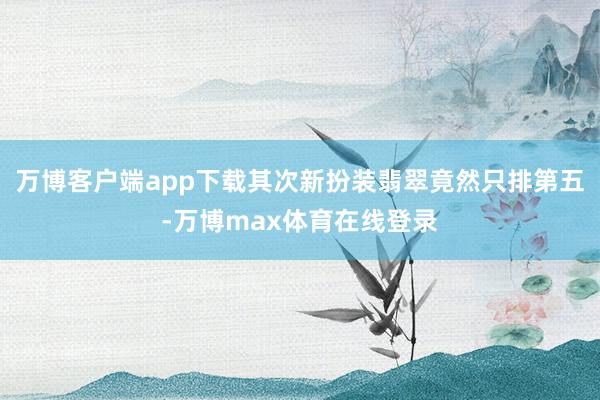 万博客户端app下载其次新扮装翡翠竟然只排第五-万博max体育在线登录