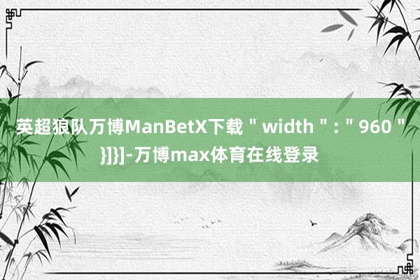 英超狼队万博ManBetX下载＂width＂:＂960＂}]}]-万博max体育在线登录