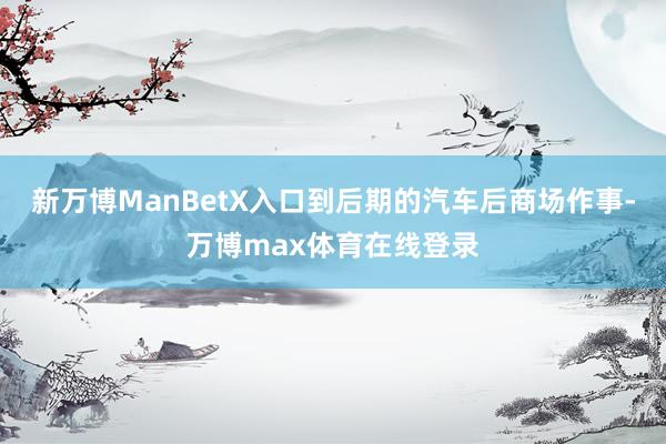 新万博ManBetX入口到后期的汽车后商场作事-万博max体育在线登录