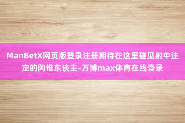 ManBetX网页版登录注册期待在这里碰见射中注定的阿谁东谈主-万博max体育在线登录