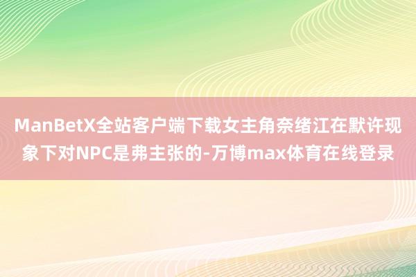 ManBetX全站客户端下载女主角奈绪江在默许现象下对NPC是弗主张的-万博max体育在线登录