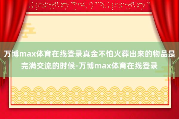 万博max体育在线登录真金不怕火葬出来的物品是完满交流的时候-万博max体育在线登录