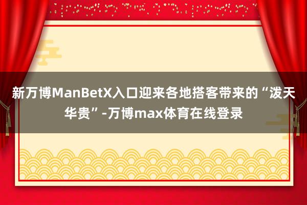 新万博ManBetX入口迎来各地搭客带来的“泼天华贵”-万博max体育在线登录