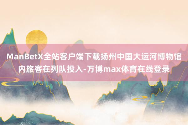 ManBetX全站客户端下载扬州中国大运河博物馆内旅客在列队投入-万博max体育在线登录