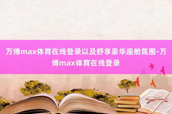 万博max体育在线登录以及舒享豪华座舱氛围-万博max体育在线登录