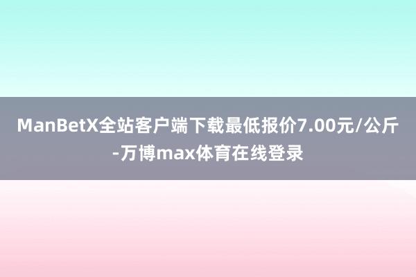 ManBetX全站客户端下载最低报价7.00元/公斤-万博max体育在线登录