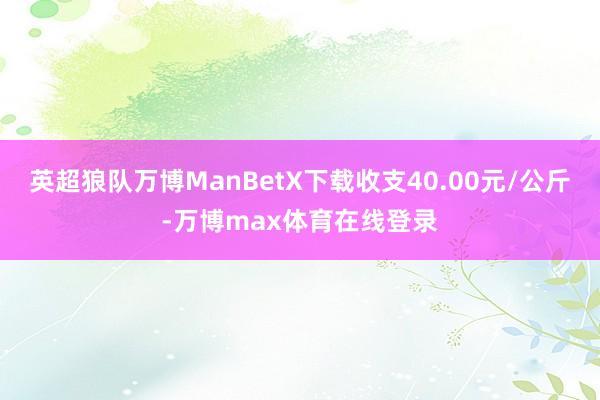 英超狼队万博ManBetX下载收支40.00元/公斤-万博max体育在线登录