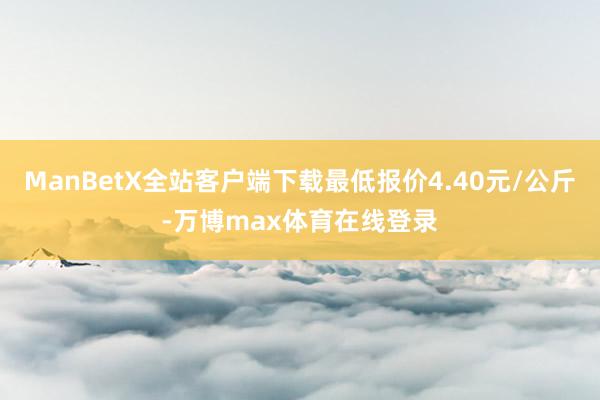 ManBetX全站客户端下载最低报价4.40元/公斤-万博max体育在线登录