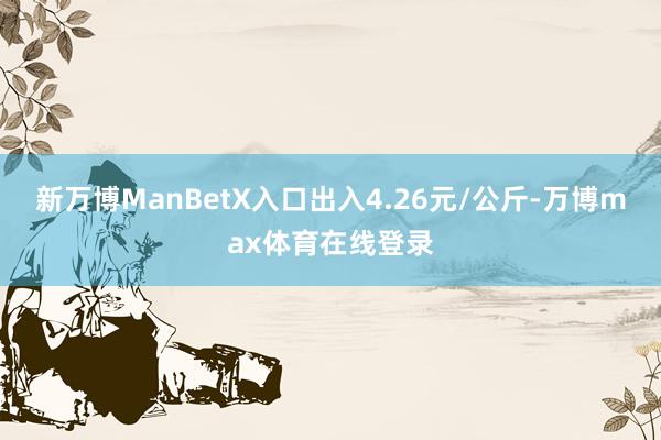 新万博ManBetX入口出入4.26元/公斤-万博max体育在线登录