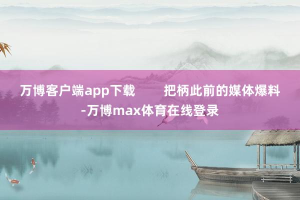 万博客户端app下载        把柄此前的媒体爆料-万博max体育在线登录