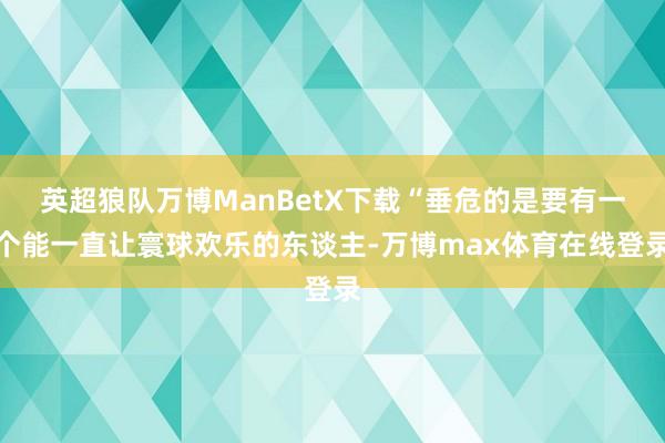 英超狼队万博ManBetX下载“垂危的是要有一个能一直让寰球欢乐的东谈主-万博max体育在线登录