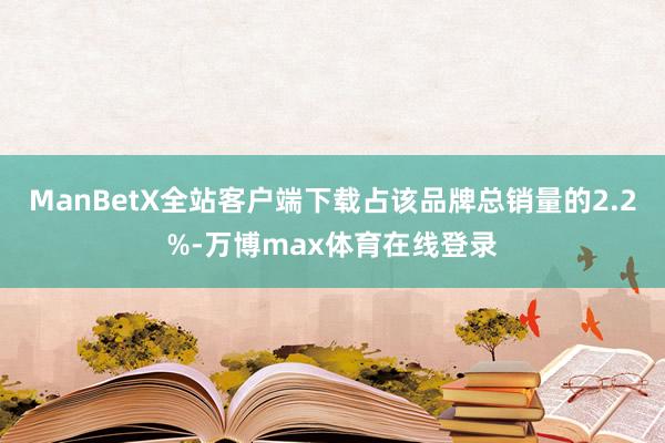 ManBetX全站客户端下载占该品牌总销量的2.2%-万博max体育在线登录