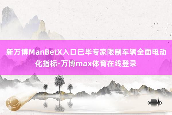 新万博ManBetX入口已毕专家限制车辆全面电动化指标-万博max体育在线登录