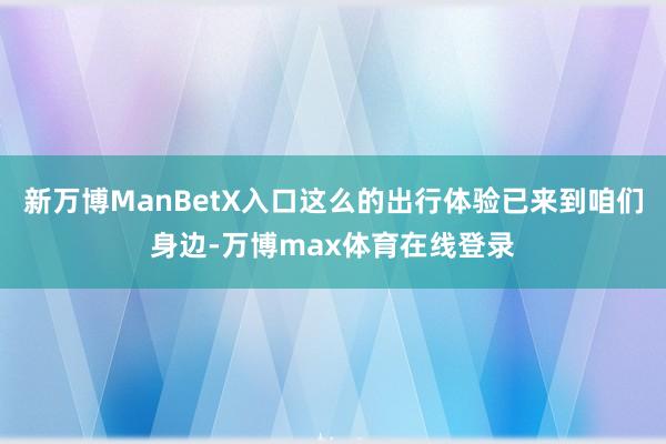 新万博ManBetX入口这么的出行体验已来到咱们身边-万博max体育在线登录