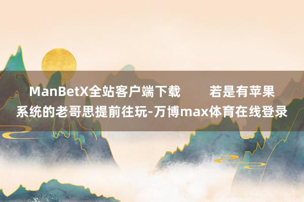 ManBetX全站客户端下载        若是有苹果系统的老哥思提前往玩-万博max体育在线登录