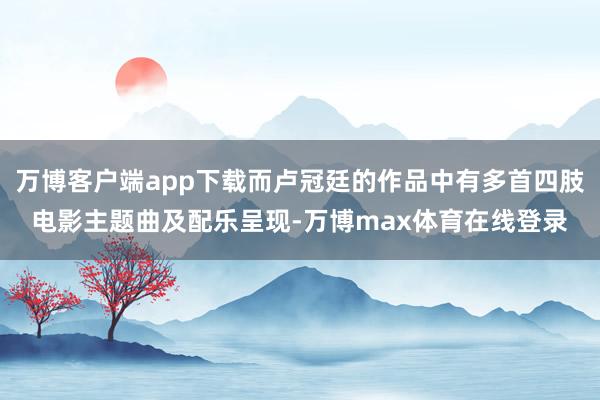 万博客户端app下载而卢冠廷的作品中有多首四肢电影主题曲及配乐呈现-万博max体育在线登录