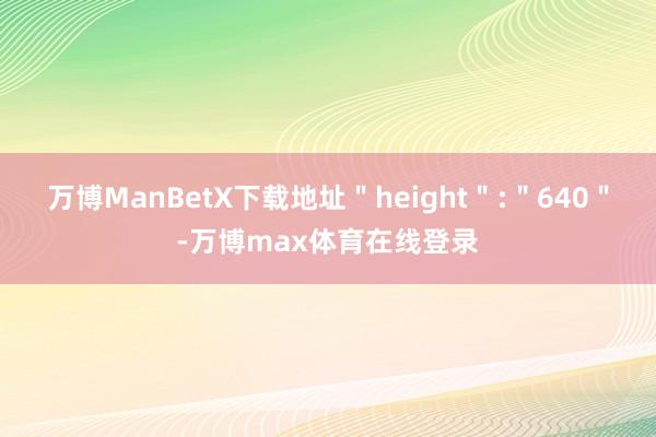 万博ManBetX下载地址＂height＂:＂640＂-万博max体育在线登录