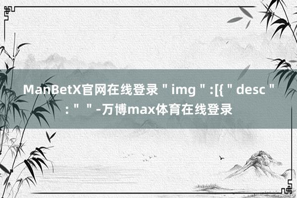 ManBetX官网在线登录＂img＂:[{＂desc＂:＂＂-万博max体育在线登录