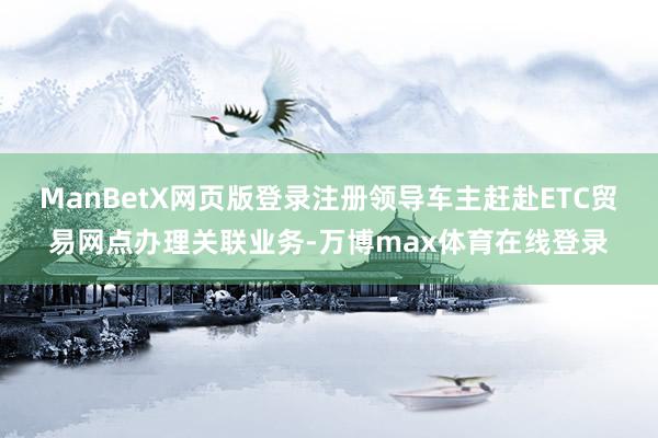 ManBetX网页版登录注册领导车主赶赴ETC贸易网点办理关联业务-万博max体育在线登录