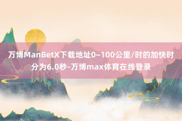 万博ManBetX下载地址0~100公里/时的加快时分为6.0秒-万博max体育在线登录