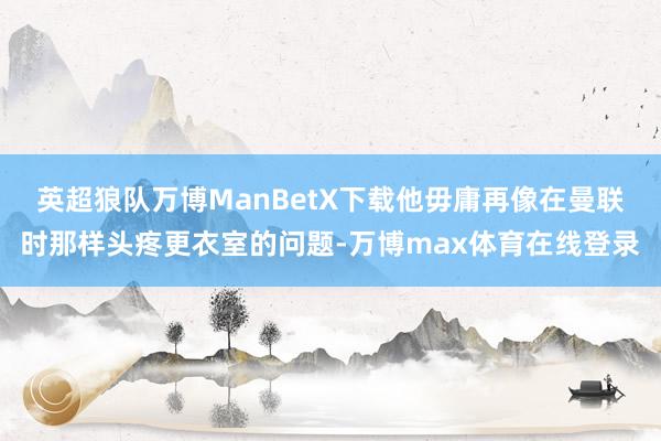 英超狼队万博ManBetX下载他毋庸再像在曼联时那样头疼更衣室的问题-万博max体育在线登录