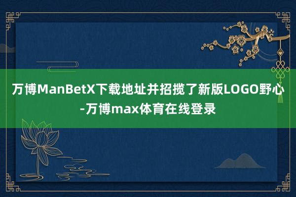 万博ManBetX下载地址并招揽了新版LOGO野心-万博max体育在线登录