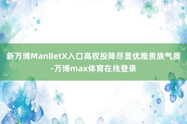 新万博ManBetX入口高衩投降尽显优雅贵族气质-万博max体育在线登录