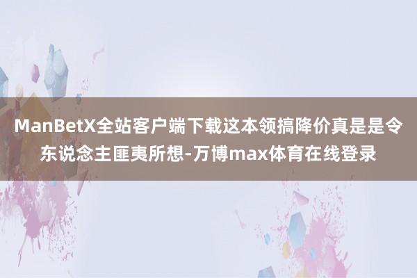 ManBetX全站客户端下载这本领搞降价真是是令东说念主匪夷所想-万博max体育在线登录