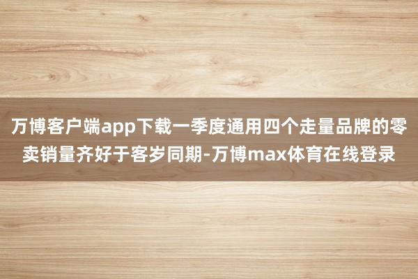 万博客户端app下载一季度通用四个走量品牌的零卖销量齐好于客岁同期-万博max体育在线登录