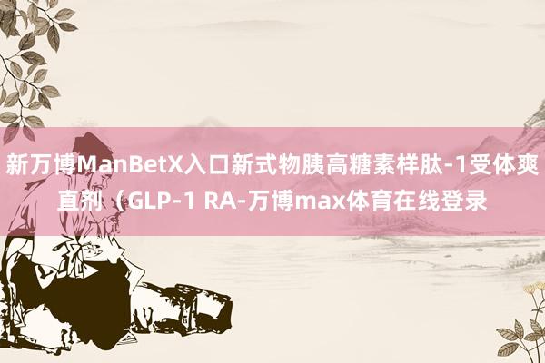 新万博ManBetX入口新式物胰高糖素样肽-1受体爽直剂（GLP-1 RA-万博max体育在线登录