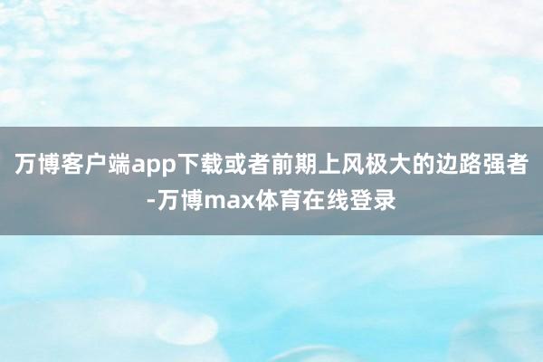 万博客户端app下载或者前期上风极大的边路强者-万博max体育在线登录