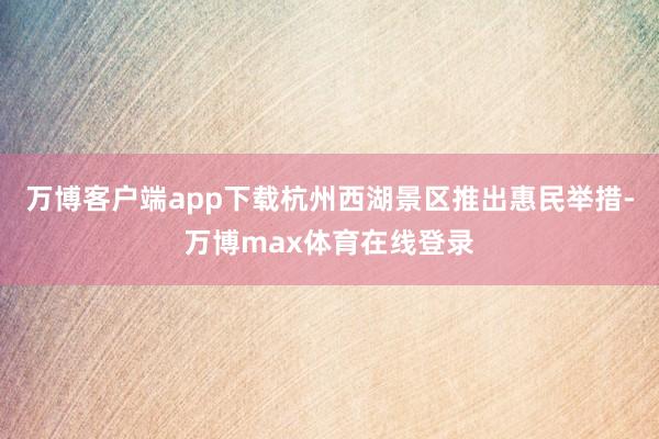 万博客户端app下载杭州西湖景区推出惠民举措-万博max体育在线登录