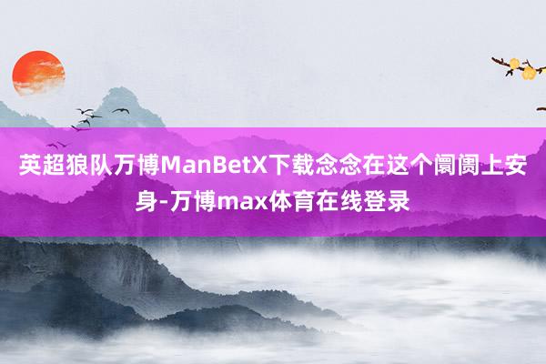 英超狼队万博ManBetX下载念念在这个阛阓上安身-万博max体育在线登录