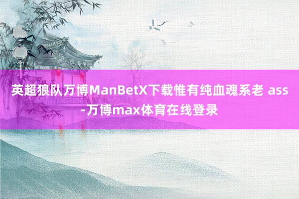 英超狼队万博ManBetX下载惟有纯血魂系老 ass-万博max体育在线登录