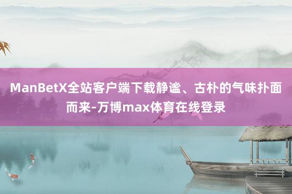 ManBetX全站客户端下载静谧、古朴的气味扑面而来-万博max体育在线登录