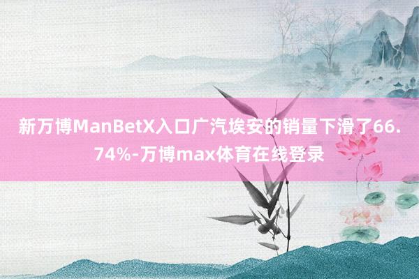 新万博ManBetX入口广汽埃安的销量下滑了66.74%-万博max体育在线登录