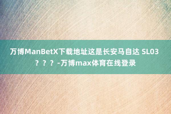 万博ManBetX下载地址这是长安马自达 SL03 ？？？-万博max体育在线登录