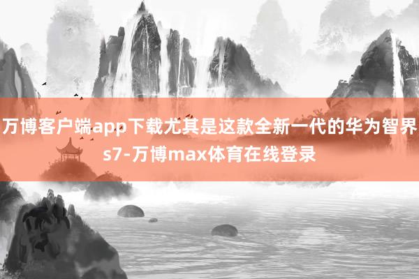 万博客户端app下载尤其是这款全新一代的华为智界s7-万博max体育在线登录