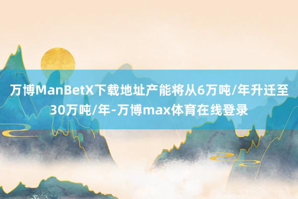 万博ManBetX下载地址产能将从6万吨/年升迁至30万吨/年-万博max体育在线登录