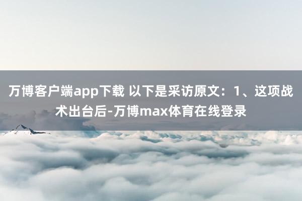 万博客户端app下载 以下是采访原文：1、这项战术出台后-万博max体育在线登录