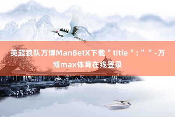 英超狼队万博ManBetX下载＂title＂:＂＂-万博max体育在线登录