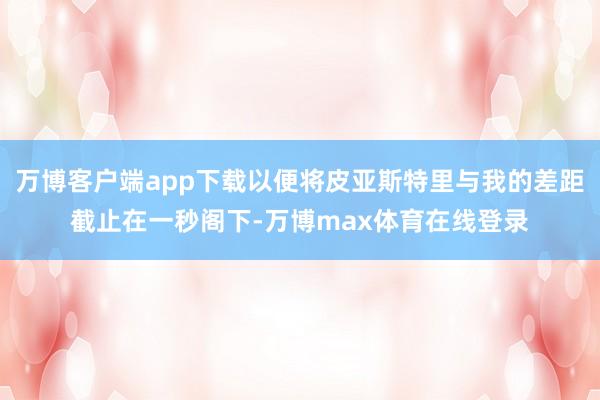 万博客户端app下载以便将皮亚斯特里与我的差距截止在一秒阁下-万博max体育在线登录