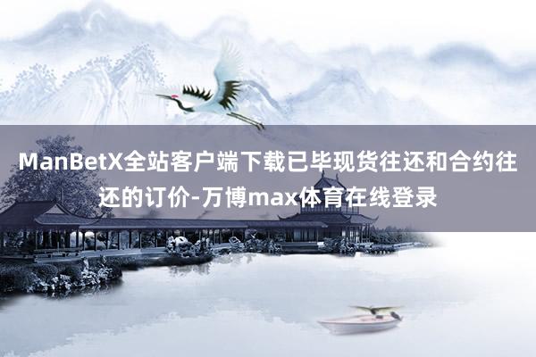 ManBetX全站客户端下载已毕现货往还和合约往还的订价-万博max体育在线登录