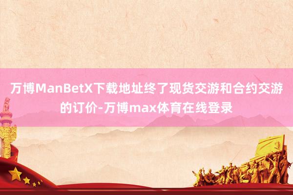 万博ManBetX下载地址终了现货交游和合约交游的订价-万博max体育在线登录