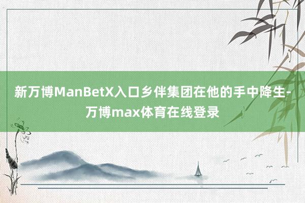 新万博ManBetX入口乡伴集团在他的手中降生-万博max体育在线登录