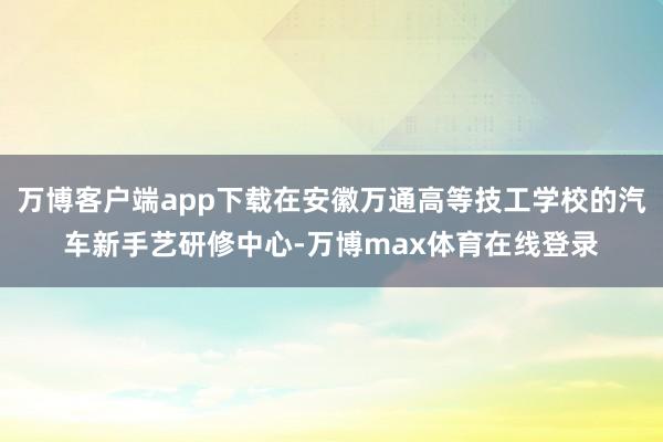 万博客户端app下载在安徽万通高等技工学校的汽车新手艺研修中心-万博max体育在线登录