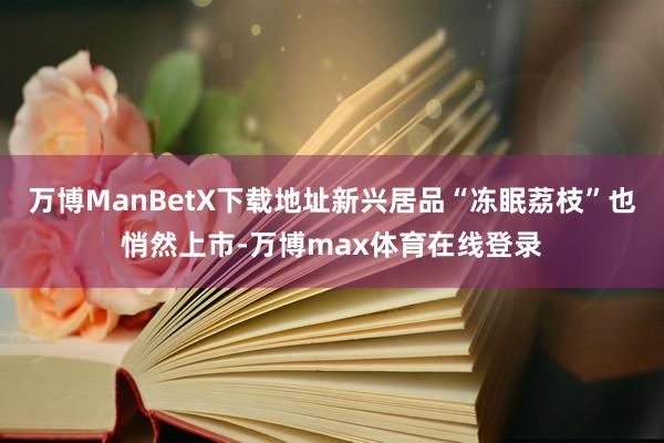 万博ManBetX下载地址新兴居品“冻眠荔枝”也悄然上市-万博max体育在线登录